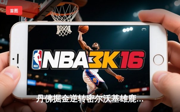 丹佛掘金逆转密尔沃基雄鹿，约基奇三双力压字母哥